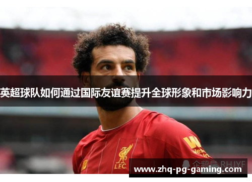 英超球队如何通过国际友谊赛提升全球形象和市场影响力 英超球队如何通过国际友谊赛提升全球形象和市场影响力