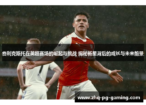 费利克斯托在英超赛场的崛起与挑战 揭秘新星背后的成长与未来前景 费利克斯托在英超赛场的崛起与挑战 揭秘新星背后的成长与未来前景