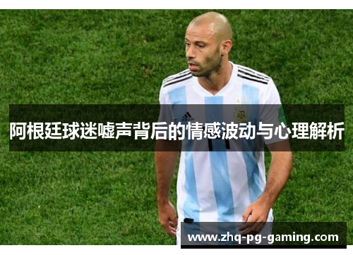 阿根廷球迷嘘声背后的情感波动与心理解析 阿根廷球迷嘘声背后的情感波动与心理解析