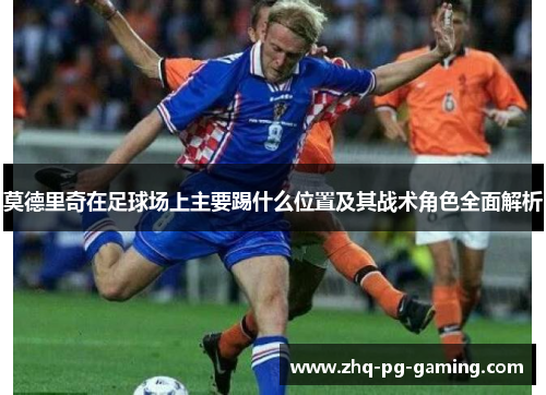 莫德里奇在足球场上主要踢什么位置及其战术角色全面解析