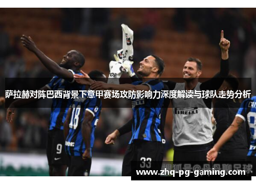 萨拉赫对阵巴西背景下意甲赛场攻防影响力深度解读与球队走势分析