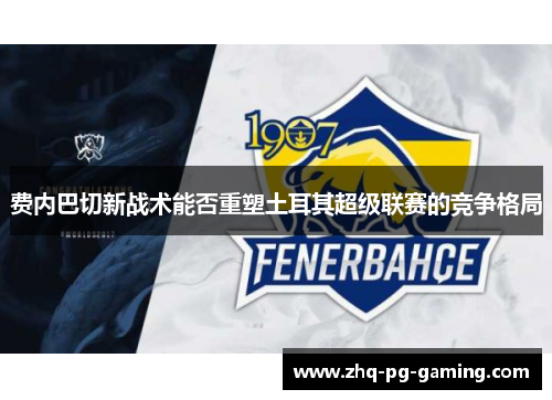 费内巴切新战术能否重塑土耳其超级联赛的竞争格局 费内巴切新战术能否重塑土耳其超级联赛的竞争格局