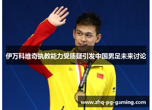 伊万科维奇执教能力受质疑引发中国男足未来讨论 伊万科维奇执教能力受质疑引发中国男足未来讨论