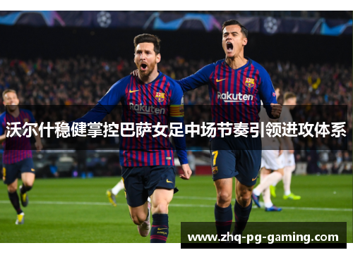 沃尔什稳健掌控巴萨女足中场节奏引领进攻体系 沃尔什稳健掌控巴萨女足中场节奏引领进攻体系