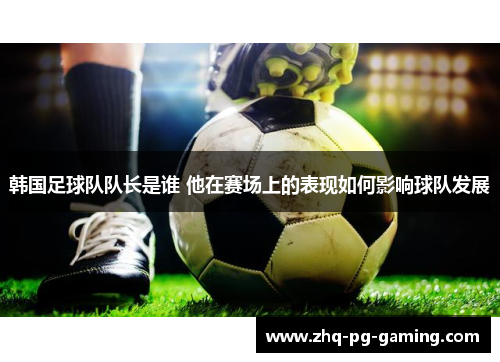 韩国足球队队长是谁 他在赛场上的表现如何影响球队发展