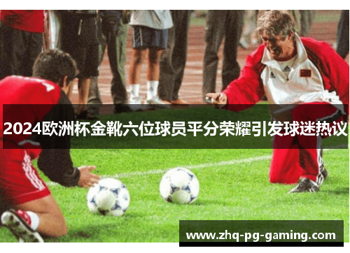 2024欧洲杯金靴六位球员平分荣耀引发球迷热议