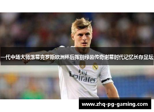 一代中场大师落幕克罗斯欧洲杯后挥别绿茵传奇谢幕时代记忆长存足坛