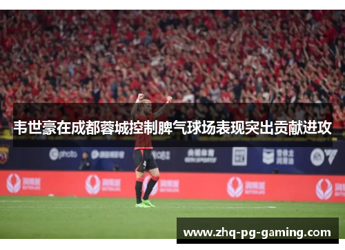 韦世豪在成都蓉城控制脾气球场表现突出贡献进攻 韦世豪在成都蓉城控制脾气球场表现突出贡献进攻