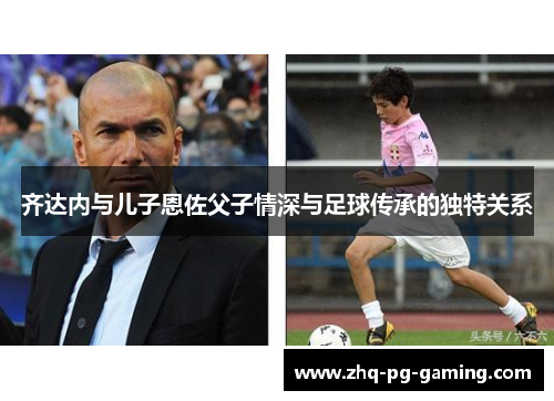 齐达内与儿子恩佐父子情深与足球传承的独特关系 齐达内与儿子恩佐父子情深与足球传承的独特关系